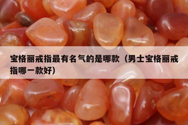 宝格丽戒指最有名气的是哪款（男士宝格丽戒指哪一款好）
