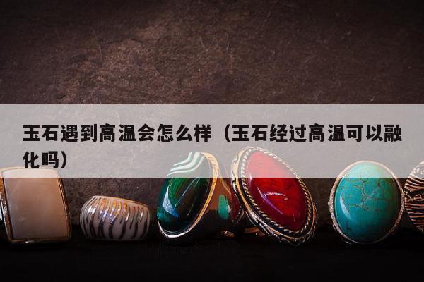 玉石遇到高温会怎么样（玉石经过高温可以融化吗）