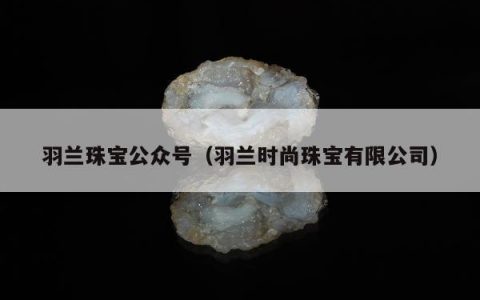 羽兰珠宝公众号（羽兰时尚珠宝有限公司）