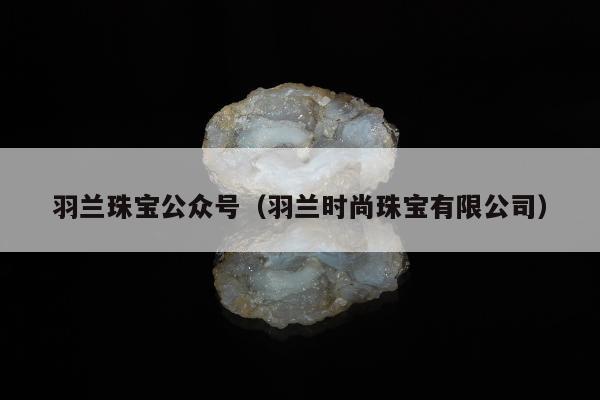 羽兰珠宝公众号（羽兰时尚珠宝有限公司）
