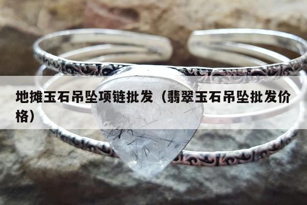 地摊玉石吊坠项链批发（翡翠玉石吊坠批发价格）