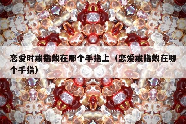 恋爱时戒指戴在那个手指上（恋爱戒指戴在哪个手指）