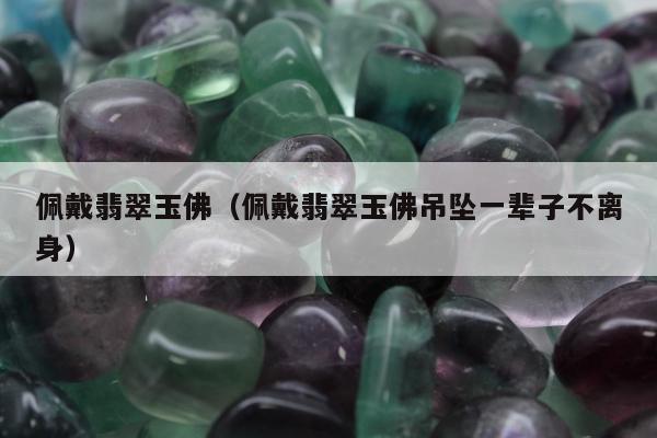 佩戴翡翠玉佛（佩戴翡翠玉佛吊坠一辈子不离身）