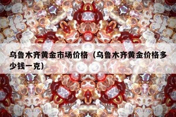 乌鲁木齐黄金市场价格（乌鲁木齐黄金价格多少钱一克）