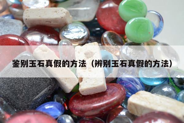 鉴别玉石真假的方法（辨别玉石真假的方法）