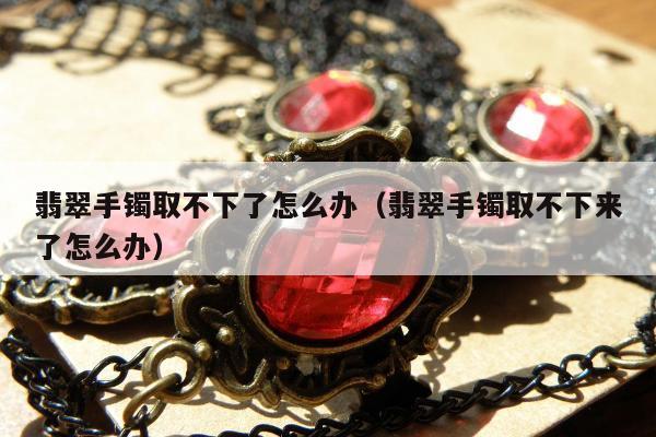 翡翠手镯取不下了怎么办（翡翠手镯取不下来了怎么办）