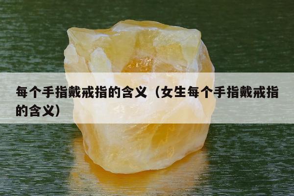 每个手指戴戒指的含义（女生每个手指戴戒指的含义）