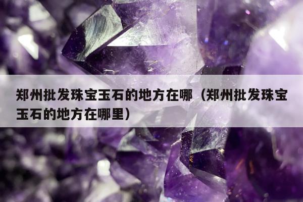 郑州批发珠宝玉石的地方在哪（郑州批发珠宝玉石的地方在哪里）