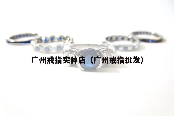 广州戒指实体店（广州戒指批发）