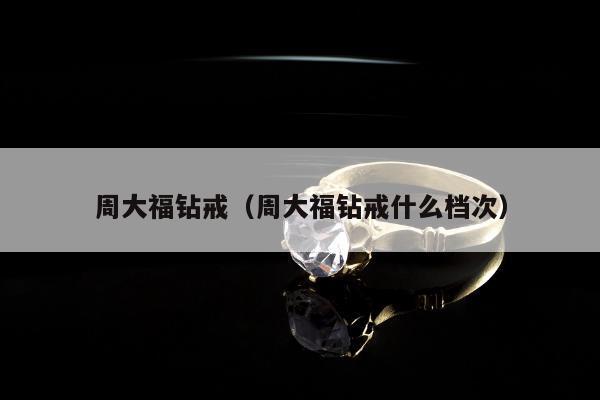 周大福钻戒（周大福钻戒什么档次）