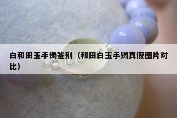 白和田玉手镯鉴别（和田白玉手镯真假图片对比）