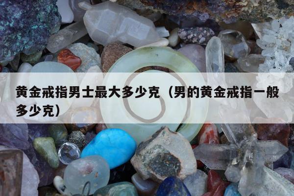 黄金戒指男士最大多少克（男的黄金戒指一般多少克）