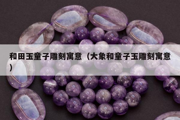 和田玉童子雕刻寓意（大象和童子玉雕刻寓意）