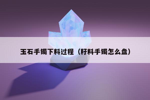 玉石手镯下料过程（籽料手镯怎么盘）