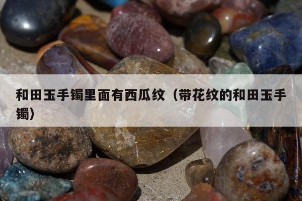 和田玉手镯里面有西瓜纹（带花纹的和田玉手镯）