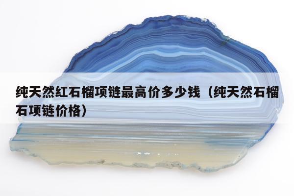 纯天然红石榴项链最高价多少钱（纯天然石榴石项链价格）