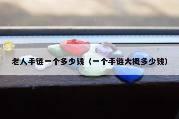 老人手链一个多少钱（一个手链大概多少钱）