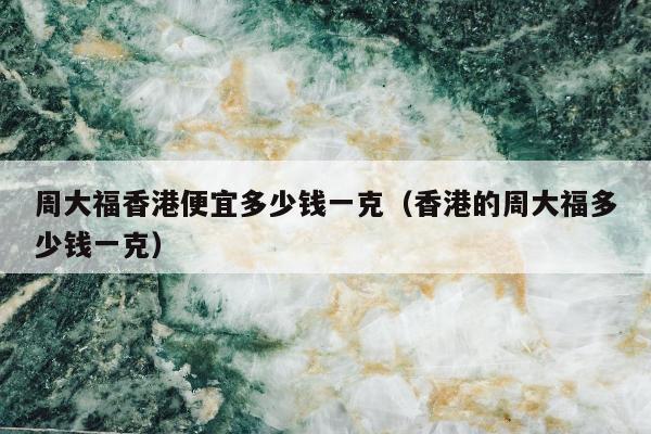 周大福香港便宜多少钱一克（香港的周大福多少钱一克）