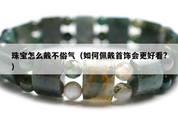 珠宝怎么戴不俗气（如何佩戴首饰会更好看?）