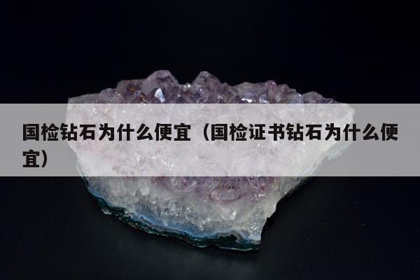 国检钻石为什么便宜（国检证书钻石为什么便宜）