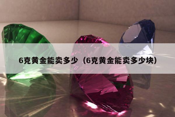 克黄金能卖多少（6克黄金能卖多少块）"