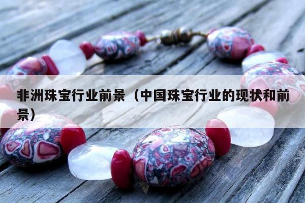 非洲珠宝行业前景（中国珠宝行业的现状和前景）