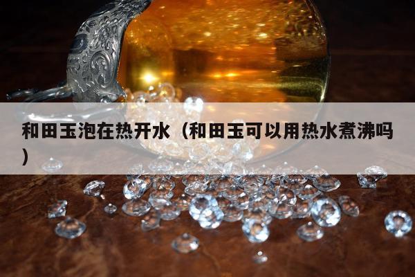 和田玉泡在热开水（和田玉可以用热水煮沸吗）