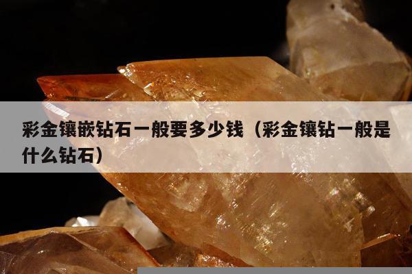 彩金镶嵌钻石一般要多少钱（彩金镶钻一般是什么钻石）