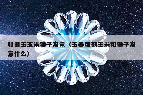 和田玉玉米猴子寓意（玉器雕刻玉米和猴子寓意什么）