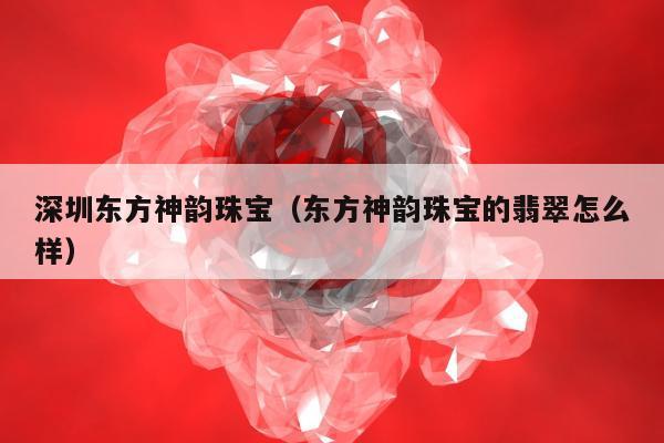 深圳东方神韵珠宝（东方神韵珠宝的翡翠怎么样）