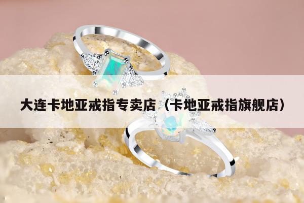 大连卡地亚戒指专卖店（卡地亚戒指旗舰店）