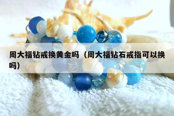 周大福钻戒换黄金吗（周大福钻石戒指可以换吗）