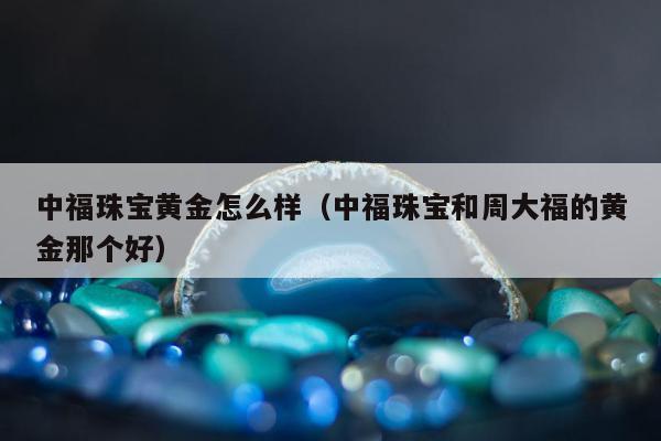 中福珠宝黄金怎么样（中福珠宝和周大福的黄金那个好）