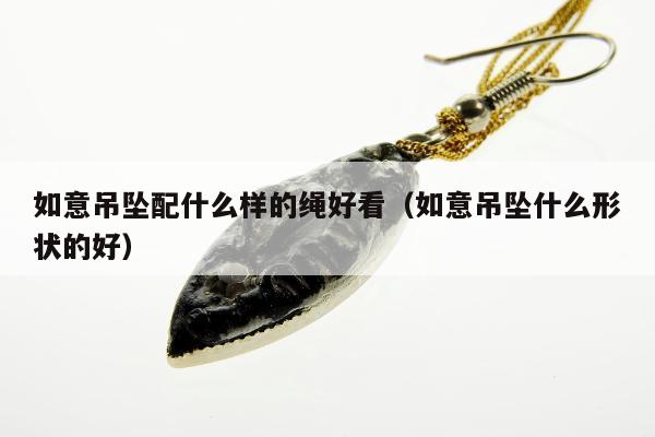 如意吊坠配什么样的绳好看（如意吊坠什么形状的好）