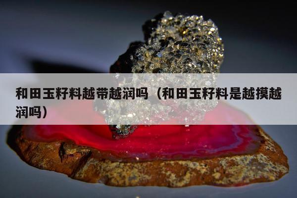 和田玉籽料越带越润吗（和田玉籽料是越摸越润吗）