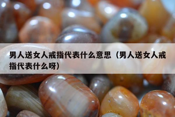男人送女人戒指代表什么意思（男人送女人戒指代表什么呀）