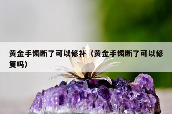 黄金手镯断了可以修补（黄金手镯断了可以修复吗）