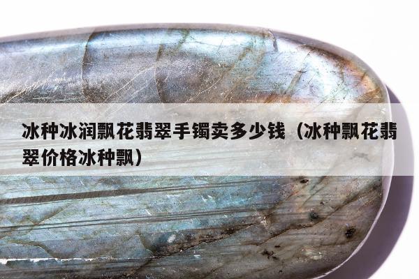 冰种冰润飘花翡翠手镯卖多少钱（冰种飘花翡翠价格冰种飘）