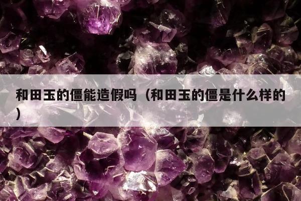 和田玉的僵能造假吗（和田玉的僵是什么样的）