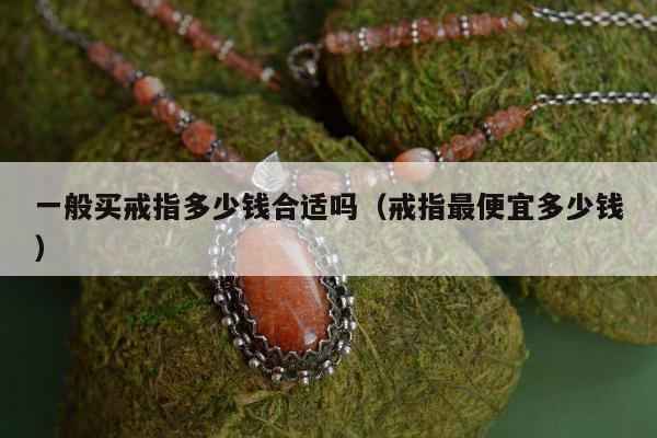 一般买戒指多少钱合适吗（戒指最便宜多少钱）