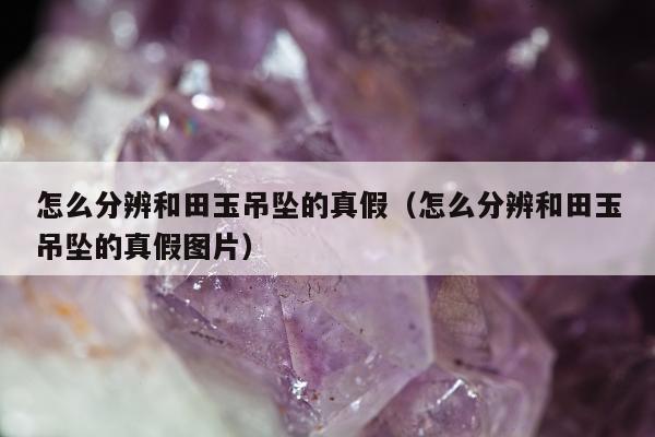 怎么分辨和田玉吊坠的真假（怎么分辨和田玉吊坠的真假图片）