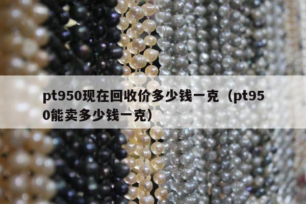 pt950现在回收价多少钱一克（pt950能卖多少钱一克）