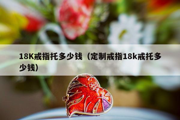8K戒指托多少钱（定制戒指18k戒托多少钱）"