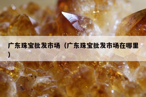广东珠宝批发市场（广东珠宝批发市场在哪里）