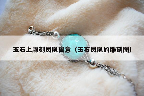 玉石上雕刻凤凰寓意（玉石凤凰的雕刻图）