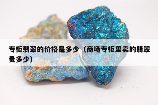 专柜翡翠的价格是多少（商场专柜里卖的翡翠贵多少）