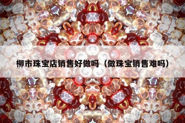 柳市珠宝店销售好做吗（做珠宝销售难吗）