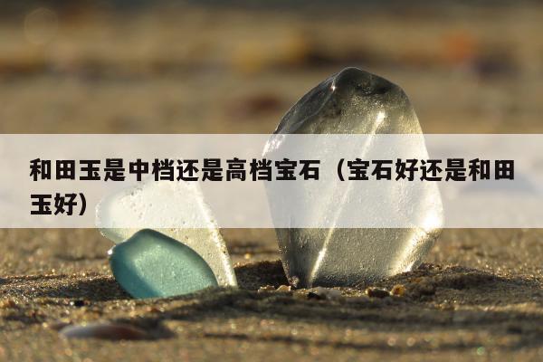 和田玉是中档还是高档宝石（宝石好还是和田玉好）