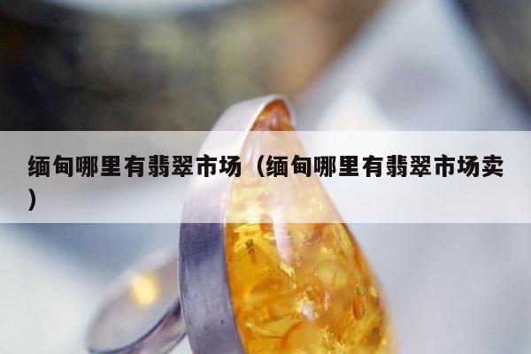 缅甸哪里有翡翠市场（缅甸哪里有翡翠市场卖）