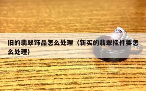 旧的翡翠饰品怎么处理（新买的翡翠挂件要怎么处理）